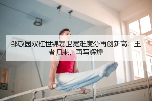 邹敬园双杠世锦赛卫冕难度分再创新高：王者归来，再写辉煌 - MKSPORT